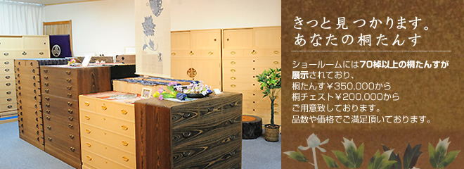 ショールームには70棹以上の桐たんすが展示されており、桐たんす￥350,000から桐チェスト￥200,000からご用意致しております。品数や価格でご満足頂いております。